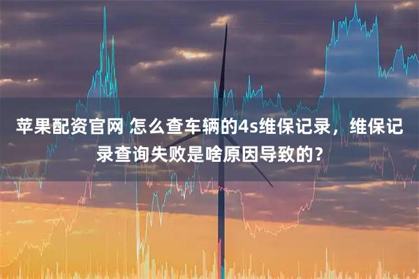 苹果配资官网 怎么查车辆的4s维保记录，维保记录查询失败是啥原因导致的？