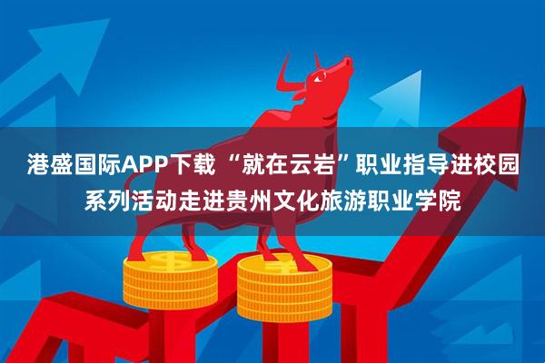 港盛国际APP下载 “就在云岩”职业指导进校园系列活动走进贵州文化旅游职业学院