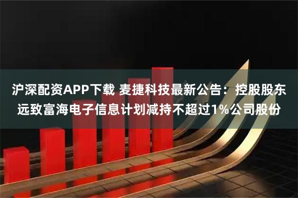 沪深配资APP下载 麦捷科技最新公告:控股股东远致富海电子信息计划减持不超过1%公司股份