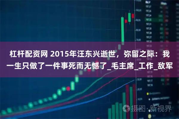 杠杆配资网 2015年汪东兴逝世,弥留之际:我一生只做了一件事死而无憾了_毛主席_工作_敌军