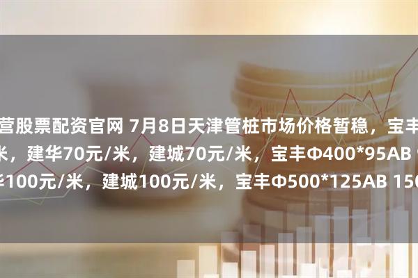 东营股票配资官网 7月8日天津管桩市场价格暂稳，宝丰Φ300*70AB 60元/米，建华70元/米，建城70元/米，宝丰Φ400*95AB 90元/米，建华100元/米，建城100元/米，宝丰Φ500*125AB 150元/米，建华160元/米，建城160元/米。
