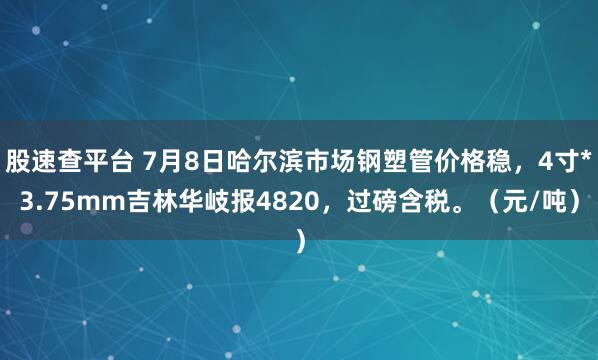 股速查平台 7月8日哈尔滨市场钢塑管价格稳，4寸*3.75mm吉林华岐报4820，过磅含税。（元/吨）