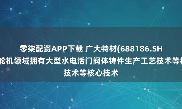 零柒配资APP下载 广大特材(688186.SH)：在水轮机领域拥有大型水电活门阀体铸件生产工艺技术等核心技术