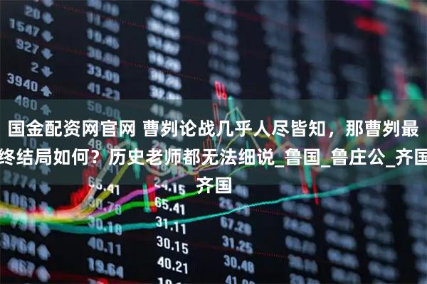 国金配资网官网 曹刿论战几乎人尽皆知,那曹刿最终结局如何?历史老师都无法细说_鲁国_鲁庄公_齐国