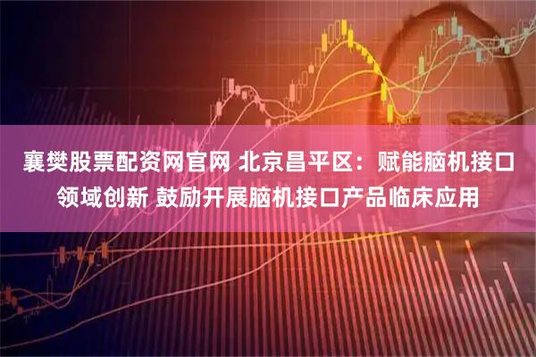 襄樊股票配资网官网 北京昌平区:赋能脑机接口领域创新 鼓励开展脑机接口产品临床应用