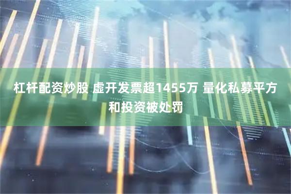 杠杆配资炒股 虚开发票超1455万 量化私募平方和投资被处罚