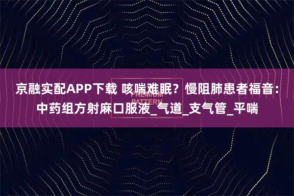 京融实配APP下载 咳喘难眠?慢阻肺患者福音:中药组方射麻口服液_气道_支气管_平喘