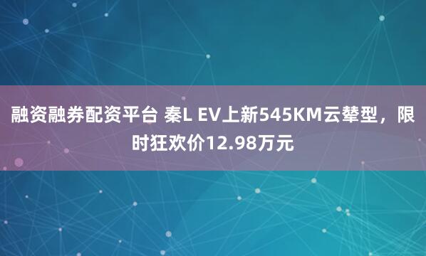 融资融券配资平台 秦L EV上新545KM云辇型，限时狂欢价12.98万元