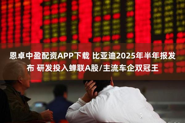 恩卓中盈配资APP下载 比亚迪2025年半年报发布 研发投入蝉联A股/主流车企双冠王