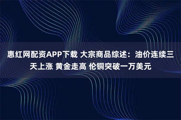 惠红网配资APP下载 大宗商品综述:油价连续三天上涨 黄金走高 伦铜突破一万美元