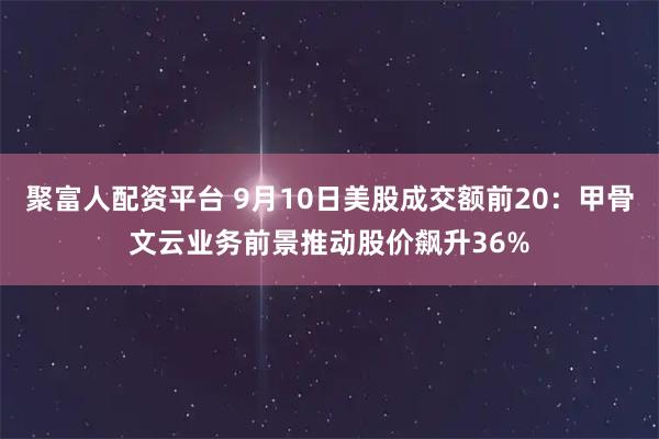 聚富人配资平台 9月10日美股成交额前20：甲骨文云业务前景推动股价飙升36%