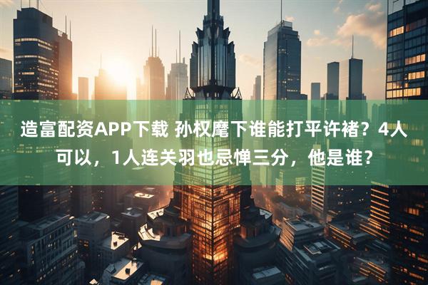 造富配资APP下载 孙权麾下谁能打平许褚？4人可以，1人连关羽也忌惮三分，他是谁？