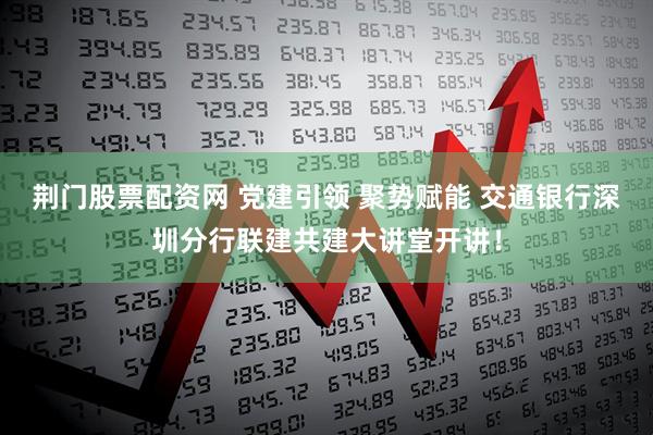 荆门股票配资网 党建引领 聚势赋能 交通银行深圳分行联建共建大讲堂开讲!