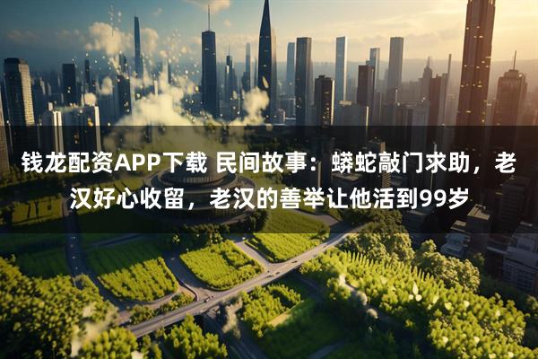 钱龙配资APP下载 民间故事：蟒蛇敲门求助，老汉好心收留，老汉的善举让他活到99岁