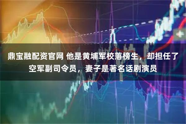 鼎宝融配资官网 他是黄埔军校落榜生，却担任了空军副司令员，妻子是著名话剧演员