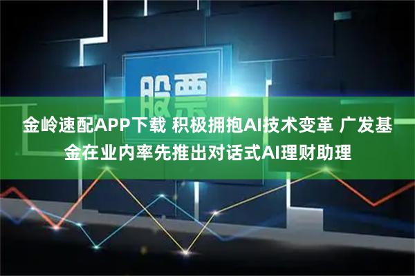 金岭速配APP下载 积极拥抱AI技术变革 广发基金在业内率先推出对话式AI理财助理