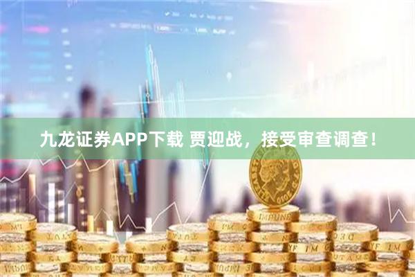 九龙证券APP下载 贾迎战，接受审查调查！
