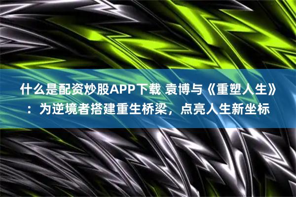 什么是配资炒股APP下载 袁博与《重塑人生》：为逆境者搭建重生桥梁，点亮人生新坐标