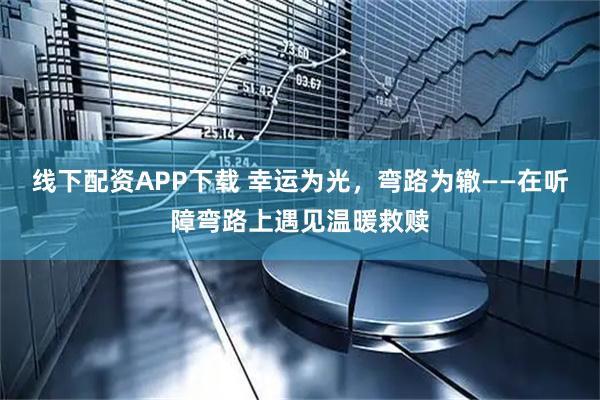 线下配资APP下载 幸运为光，弯路为辙——在听障弯路上遇见温暖救赎