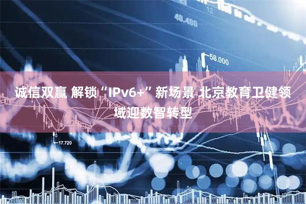 诚信双赢 解锁“IPv6+”新场景 北京教育卫健领域迎数智转型