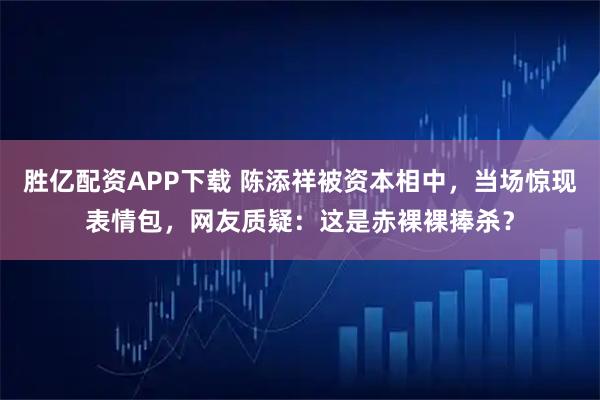 胜亿配资APP下载 陈添祥被资本相中，当场惊现表情包，网友质疑：这是赤裸裸捧杀？