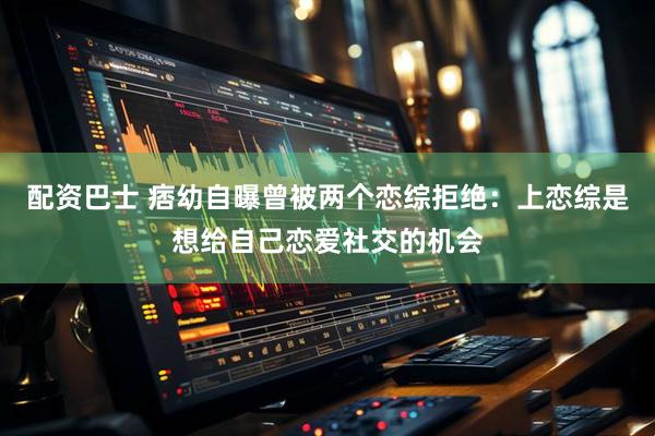 配资巴士 痞幼自曝曾被两个恋综拒绝：上恋综是想给自己恋爱社交的机会