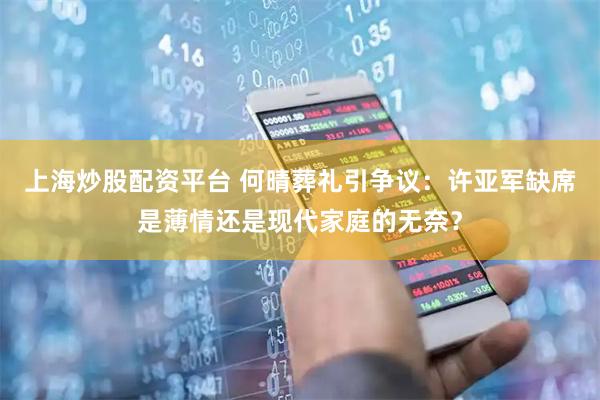 上海炒股配资平台 何晴葬礼引争议：许亚军缺席是薄情还是现代家庭的无奈？