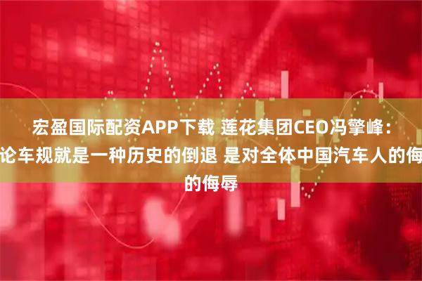 宏盈国际配资APP下载 莲花集团CEO冯擎峰：讨论车规就是一种历史的倒退 是对全体中国汽车人的侮辱