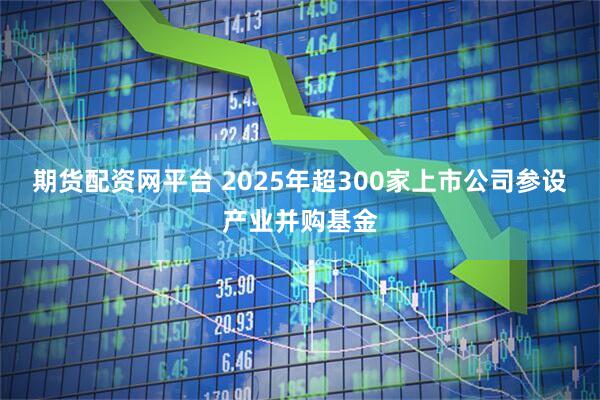 期货配资网平台 2025年超300家上市公司参设产业并购基金