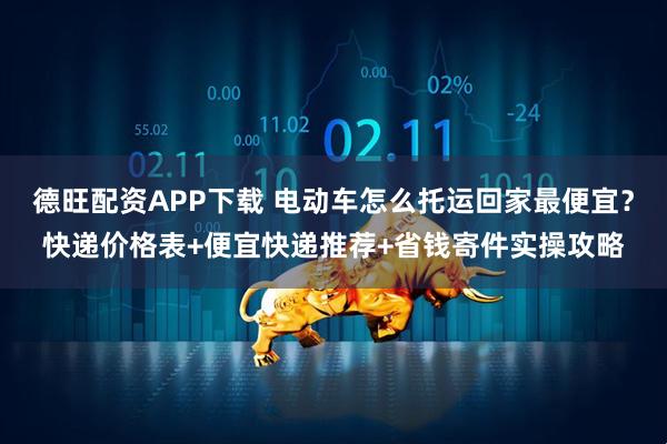 德旺配资APP下载 电动车怎么托运回家最便宜？快递价格表+便宜快递推荐+省钱寄件实操攻略