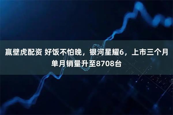 赢壁虎配资 好饭不怕晚，银河星耀6，上市三个月单月销量升至8708台