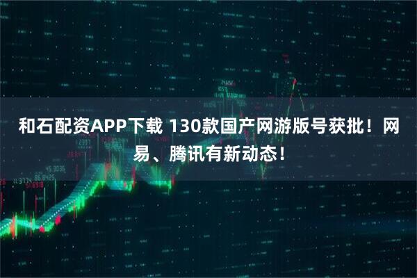 和石配资APP下载 130款国产网游版号获批！网易、腾讯有新动态！