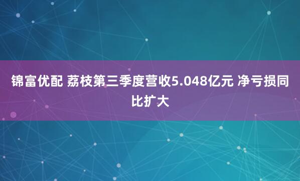 锦富优配 荔枝第三季度营收5.048亿元 净亏损同比扩大