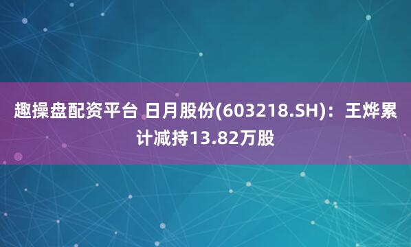 趣操盘配资平台 日月股份(603218.SH)：王烨累计减持13.82万股