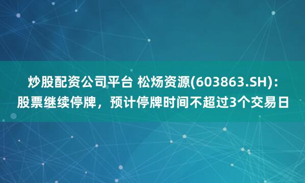 炒股配资公司平台 松炀资源(603863.SH)：股票继续停牌，预计停牌时间不超过3个交易日