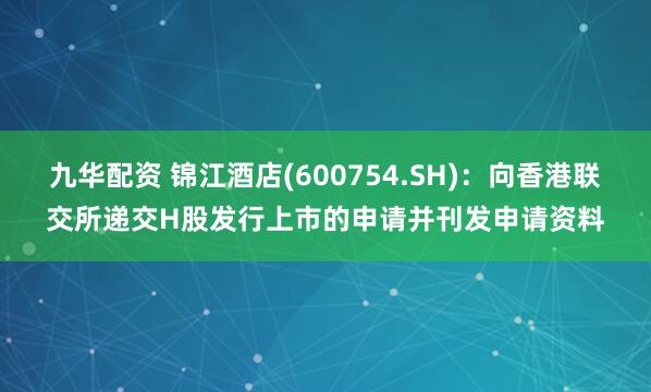 九华配资 锦江酒店(600754.SH)：向香港联交所递交H股发行上市的申请并刊发申请资料