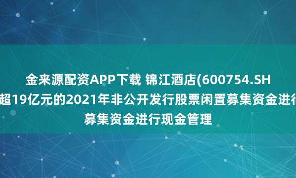 金来源配资APP下载 锦江酒店(600754.SH)：使用不超19亿元的2021年非公开发行股票闲置募集资金进行现金管理