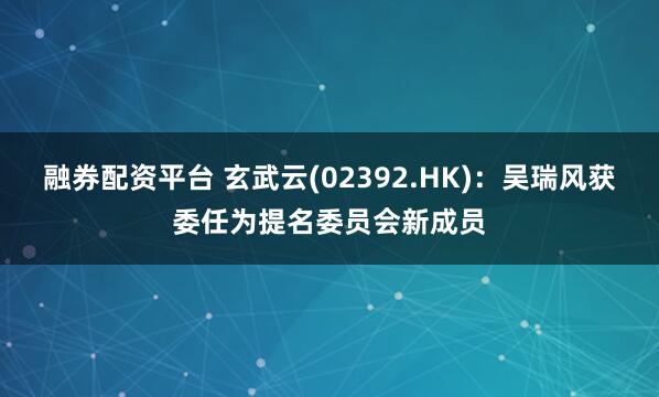 融券配资平台 玄武云(02392.HK)：吴瑞风获委任为提名委员会新成员