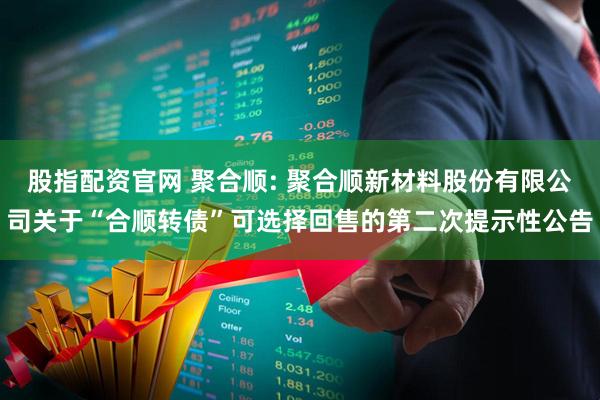 股指配资官网 聚合顺: 聚合顺新材料股份有限公司关于“合顺转债”可选择回售的第二次提示性公告