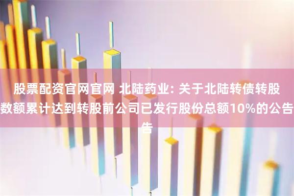 股票配资官网官网 北陆药业: 关于北陆转债转股数额累计达到转股前公司已发行股份总额10%的公告