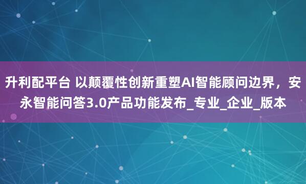 升利配平台 以颠覆性创新重塑AI智能顾问边界，安永智能问答3.0产品功能发布_专业_企业_版本