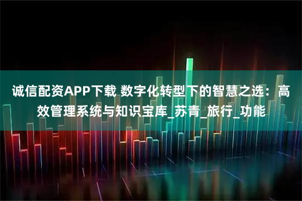 诚信配资APP下载 数字化转型下的智慧之选：高效管理系统与知识宝库_苏青_旅行_功能