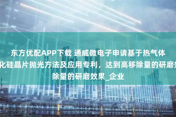 东方优配APP下载 通威微电子申请基于热气体辅助的碳化硅晶片抛光方法及应用专利，达到高移除量的研磨效果_企业