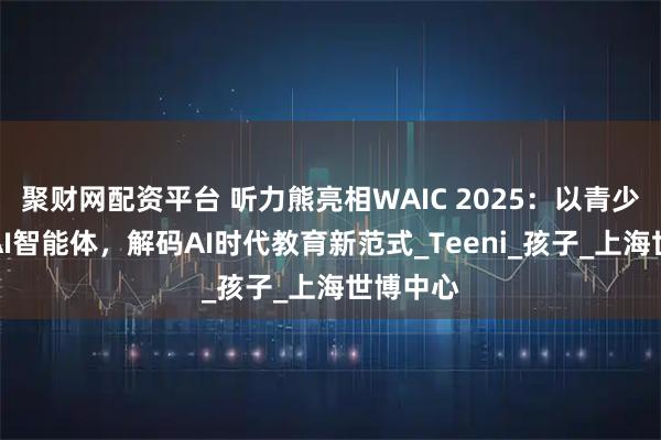 聚财网配资平台 听力熊亮相WAIC 2025：以青少年专属AI智能体，解码AI时代教育新范式_Teeni_孩子_上海世博中心
