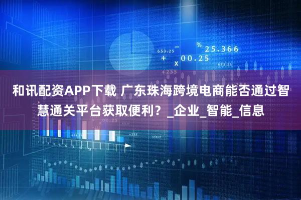 和讯配资APP下载 广东珠海跨境电商能否通过智慧通关平台获取便利？_企业_智能_信息