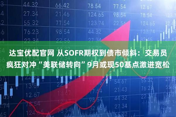 达宝优配官网 从SOFR期权到债市倾斜：交易员疯狂对冲“美联储转向”9月或现50基点激进宽松