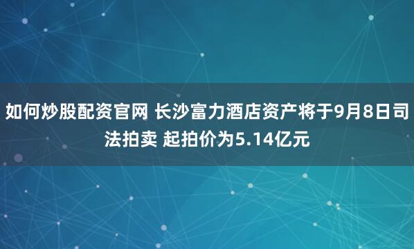 如何炒股配资官网 长沙富力酒店资产将于9月8日司法拍卖 起拍价为5.14亿元