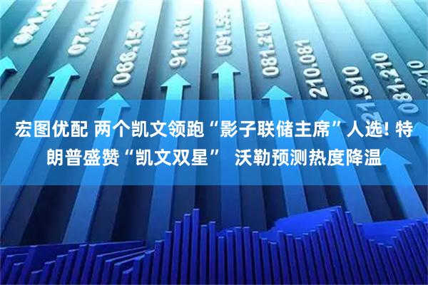 宏图优配 两个凯文领跑“影子联储主席”人选! 特朗普盛赞“凯文双星”  沃勒预测热度降温