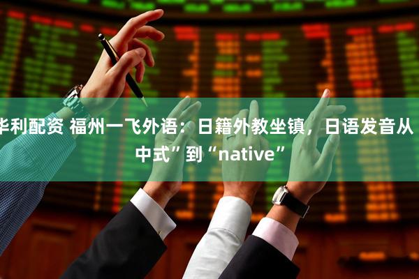华利配资 福州一飞外语：日籍外教坐镇，日语发音从“中式”到“native”