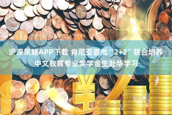 沪深策略APP下载 肯尼亚首批“2+2”联合培养中文教育专业奖学金生赴华学习